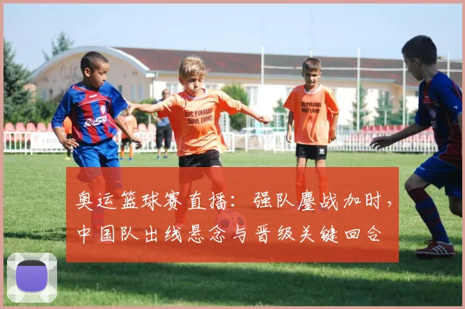 奥运篮球赛直播：强队鏖战加时，中国队出线悬念与晋级关键回合