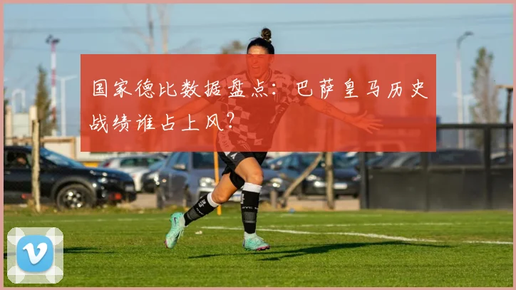 国家德比数据盘点：巴萨皇马历史战绩谁占上风？
