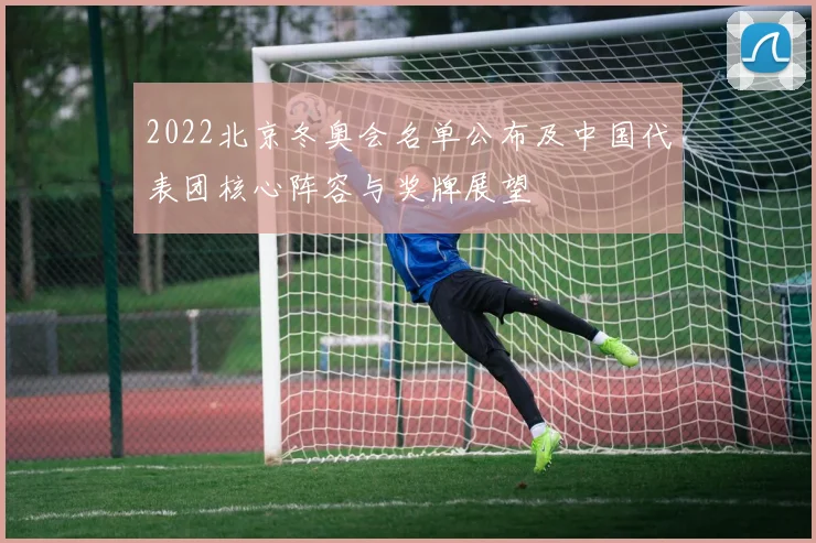 2022北京冬奥会名单公布及中国代表团核心阵容与奖牌展望