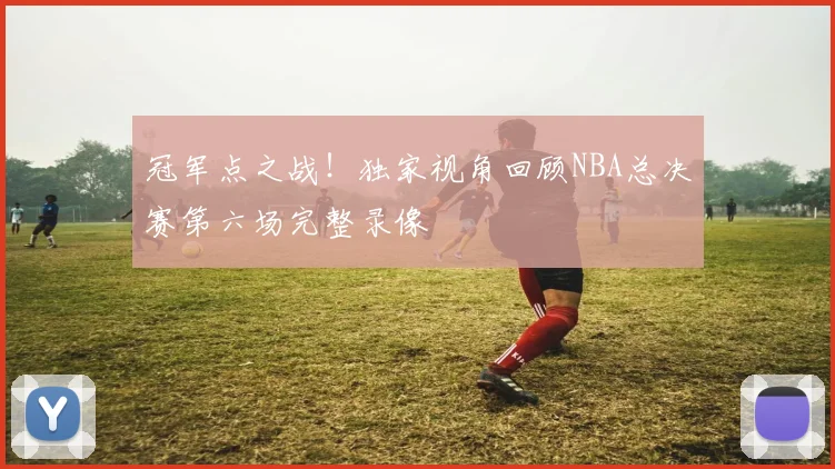 冠军点之战！独家视角回顾NBA总决赛第六场完整录像