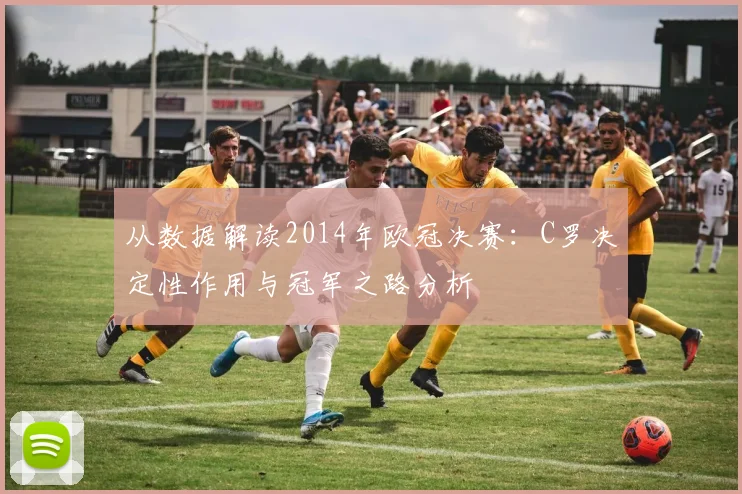 从数据解读2014年欧冠决赛：C罗决定性作用与冠军之路分析