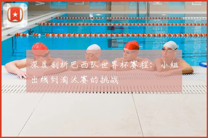 深度剖析巴西队世界杯赛程:小组出线到淘汰赛的挑战