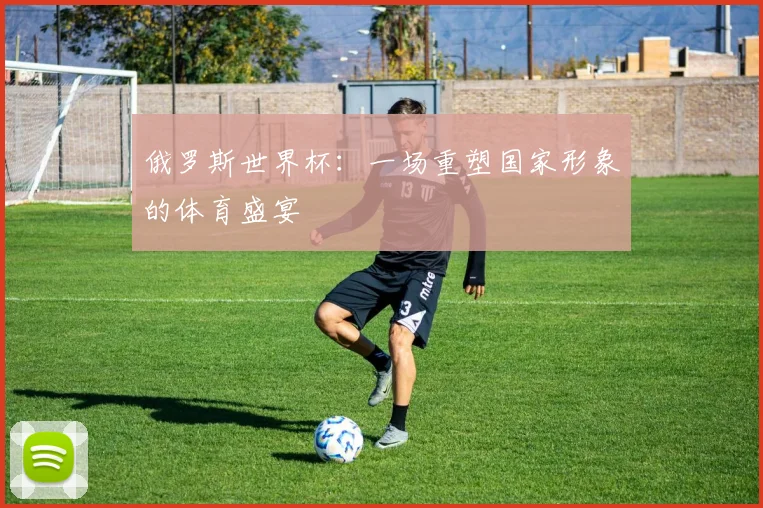 俄罗斯世界杯:一场重塑国家形象的体育盛宴