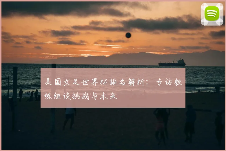 美国女足世界杯排名解析:专访教练组谈挑战与未来