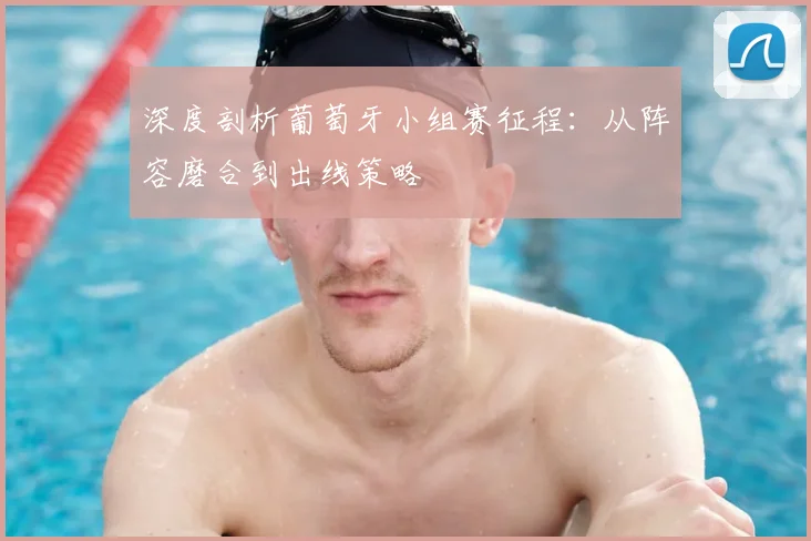深度剖析葡萄牙小组赛征程：从阵容磨合到出线策略