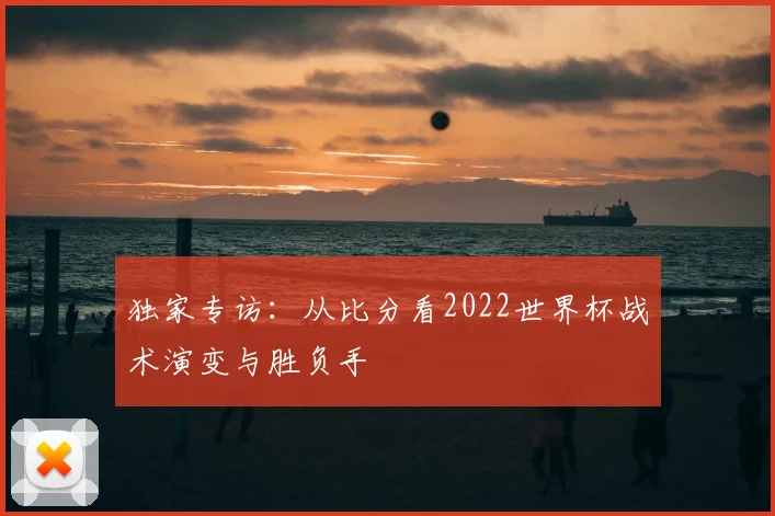 独家专访:从比分看2022世界杯战术演变与胜负手