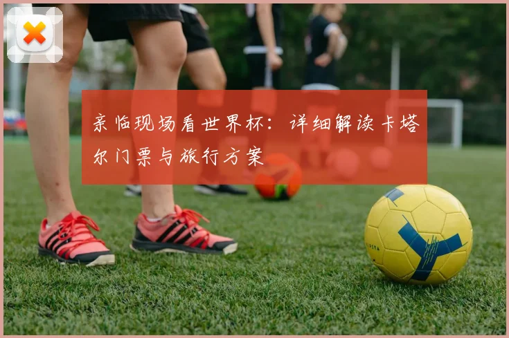 亲临现场看世界杯：详细解读卡塔尔门票与旅行方案
