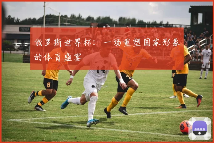 俄罗斯世界杯:一场重塑国家形象的体育盛宴
