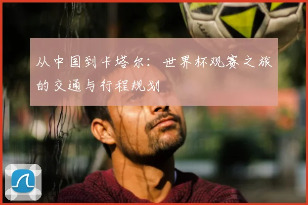 从中国到卡塔尔：世界杯观赛之旅的交通与行程规划
