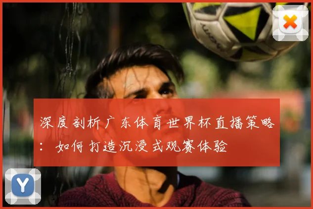 深度剖析广东体育世界杯直播策略:如何打造沉浸式观赛体验