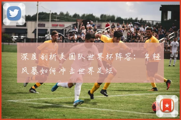 深度剖析美国队世界杯阵容：年轻风暴如何冲击世界足坛