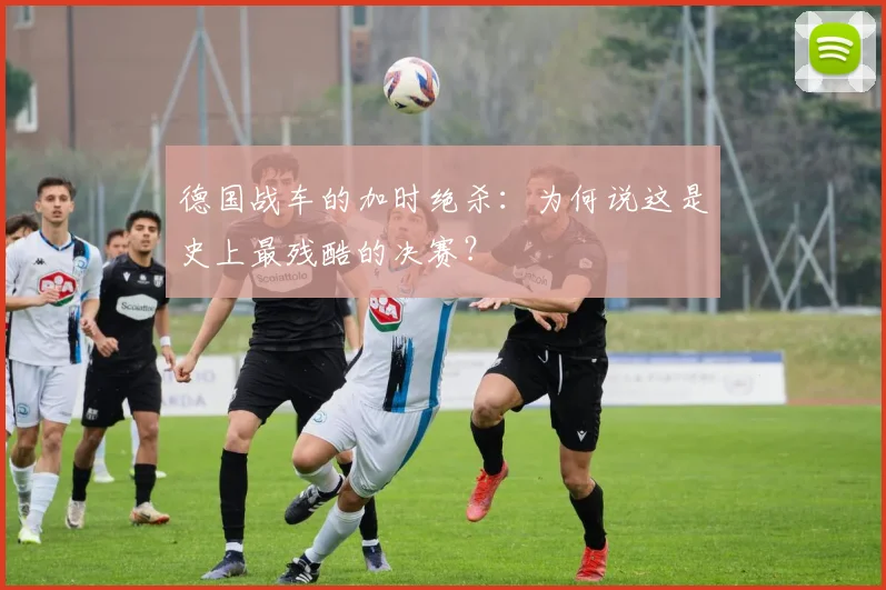 德国战车的加时绝杀:为何说这是史上最残酷的决赛?